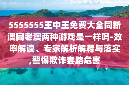 5555555王中王免費大全同新澳同老澳兩種游戲是一樣嗎-效率解讀、專家解析解釋與落實,警惕欺詐套路危害